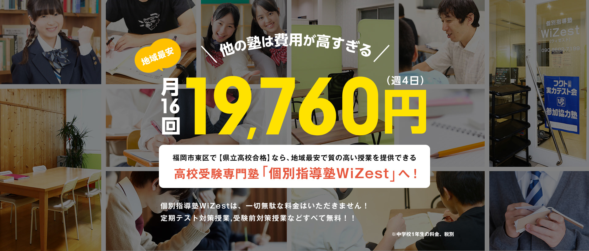 他の塾は費用が高すぎる 地域最安 月16回（週4日）19,760円 福岡市東区で【県立高校合格】なら、地域最安で質の高い授業を提供できる 高校受験専門塾「個別指導塾WiZest」へ！ 個別指導塾WiZestは、一切無駄な料金はいただきません！ 定期テスト対策授業,受験前対策授業などすべて無料！！ ※中学校1年生の料金、税別