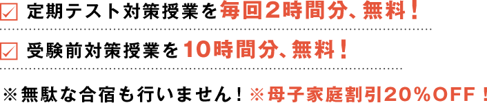 定期テスト対策授業を毎回2時間分、無料！受験前対策授業を10時間分、無料！※無駄な合宿も行いません！※母子家庭割引20％OFF！